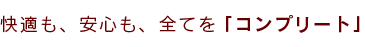快適も、安心も、全てを「コンプリート」